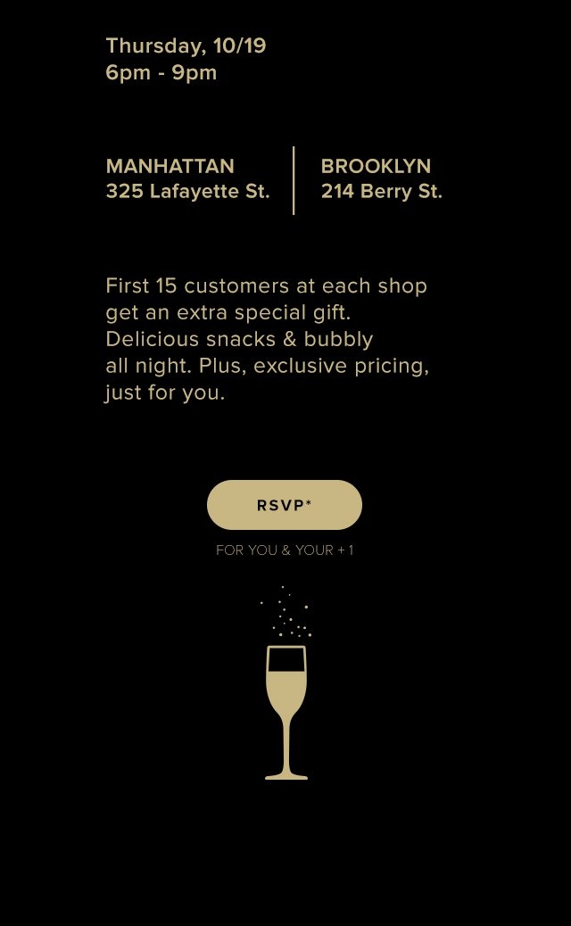 Thursday, 10/19 | 6-9pm | 325 Lafayette Street x 214 Berry Street | First 15 customers get an extra gift. Delicious snacks & bubbly all night. Plus, exclusive pricing, just for you.